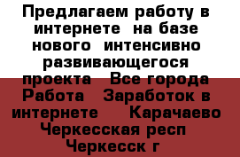 Предлагаем работу в интернете, на базе нового, интенсивно-развивающегося проекта - Все города Работа » Заработок в интернете   . Карачаево-Черкесская респ.,Черкесск г.
